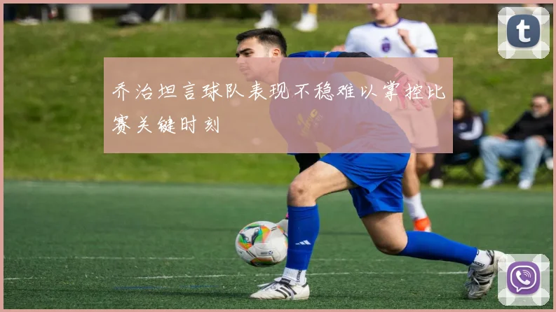 乔治坦言球队表现不稳难以掌控比赛关键时刻
