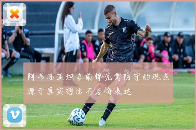 阿韦洛亚坦言前锋无需防守的观点源于真实想法不后悔表达