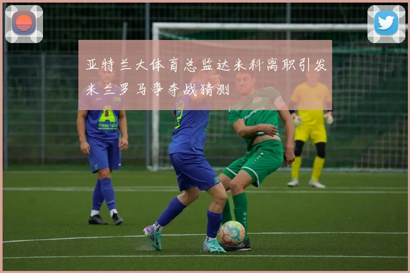亚特兰大体育总监达米科离职引发米兰罗马争夺战猜测