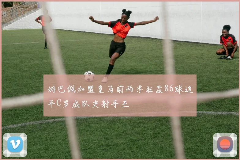 姆巴佩加盟皇马前两季狂轰86球追平C罗成队史射手王
