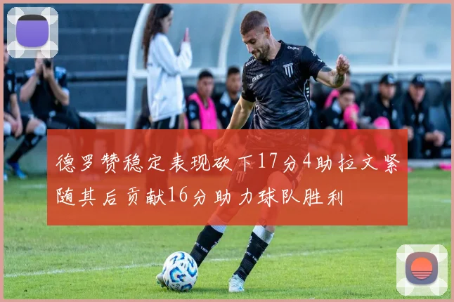 德罗赞稳定表现砍下17分4助拉文紧随其后贡献16分助力球队胜利