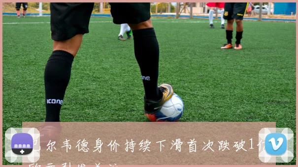 巴尔韦德身价持续下滑首次跌破1亿欧元引发关注