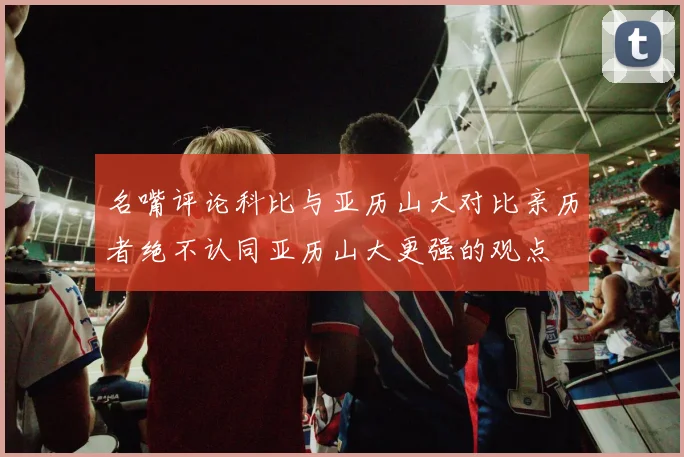 名嘴评论科比与亚历山大对比亲历者绝不认同亚历山大更强的观点