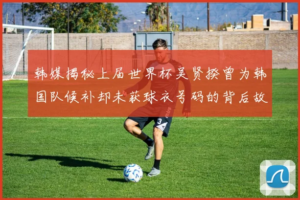 韩媒揭秘上届世界杯吴贤揆曾为韩国队候补却未获球衣号码的背后故事