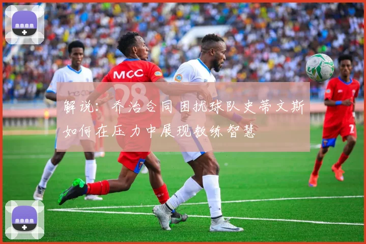 解说：乔治合同困扰球队史蒂文斯如何在压力中展现教练智慧