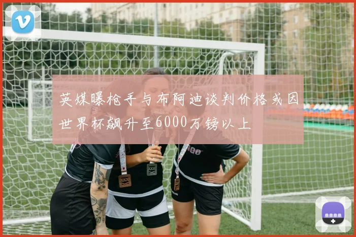 英媒曝枪手与布阿迪谈判价格或因世界杯飙升至6000万镑以上