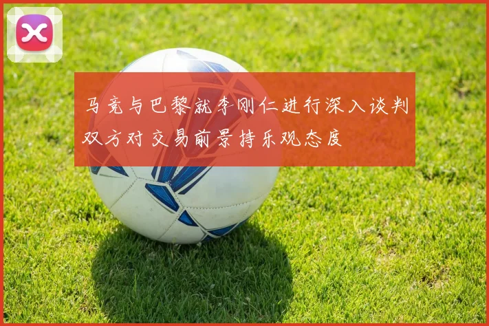 马竞与巴黎就李刚仁进行深入谈判双方对交易前景持乐观态度
