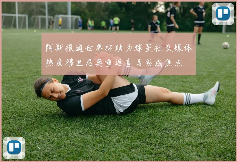 阿斯报道世界杯助力球星社交媒体热度穆里尼奥重返皇马或成焦点