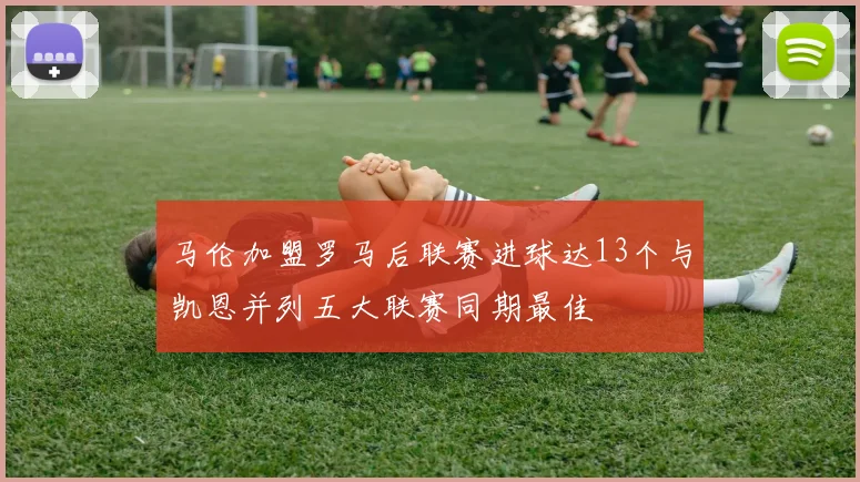 马伦加盟罗马后联赛进球达13个与凯恩并列五大联赛同期最佳