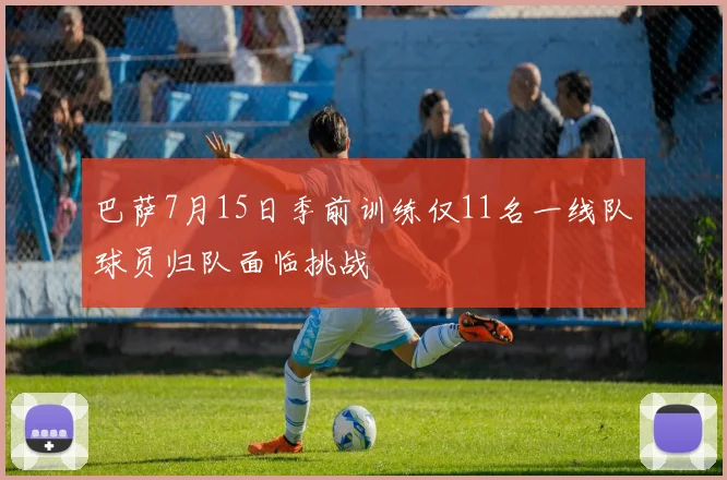 巴萨7月15日季前训练仅11名一线队球员归队面临挑战