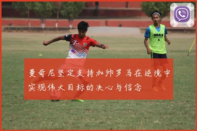 曼奇尼坚定支持加帅罗马在逆境中实现伟大目标的决心与信念