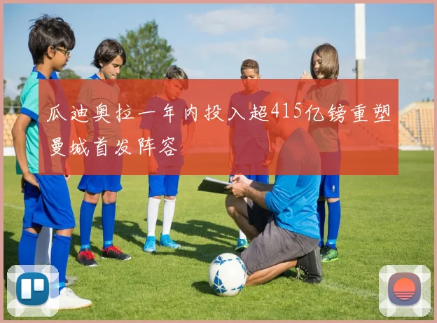 瓜迪奥拉一年内投入超415亿镑重塑曼城首发阵容