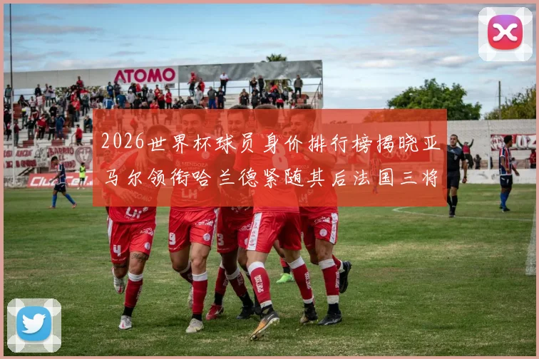 2026世界杯球员身价排行榜揭晓亚马尔领衔哈兰德紧随其后法国三将入围