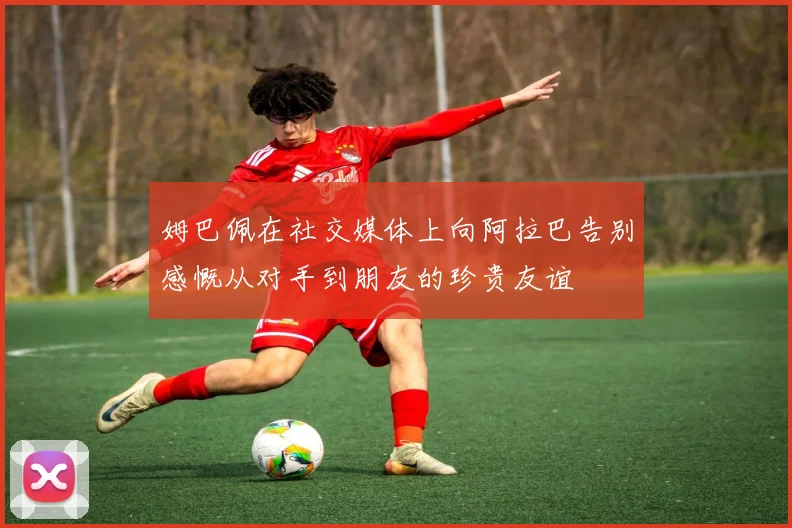 姆巴佩在社交媒体上向阿拉巴告别感慨从对手到朋友的珍贵友谊