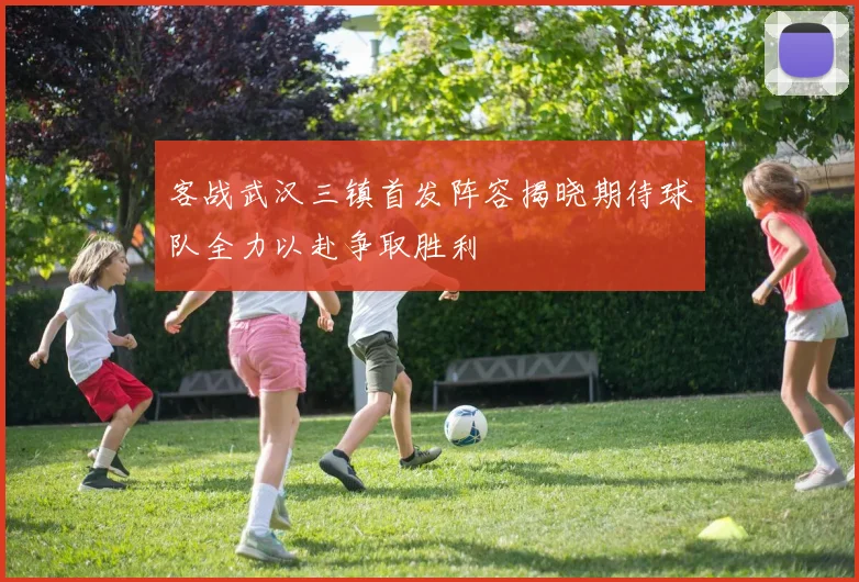 客战武汉三镇首发阵容揭晓期待球队全力以赴争取胜利