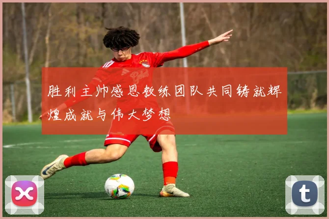 胜利主帅感恩教练团队共同铸就辉煌成就与伟大梦想