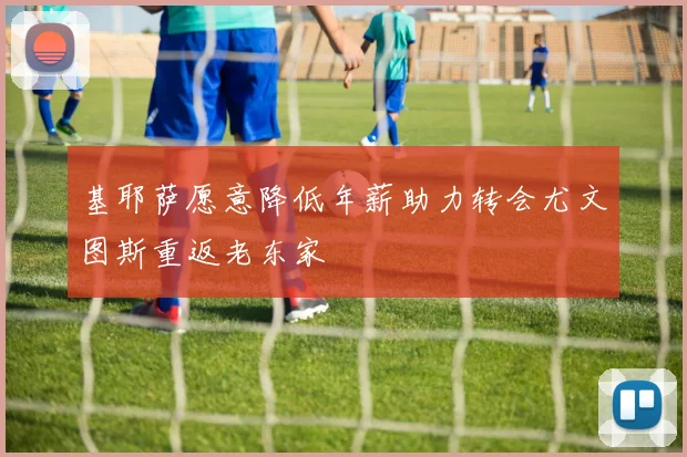 基耶萨愿意降低年薪助力转会尤文图斯重返老东家