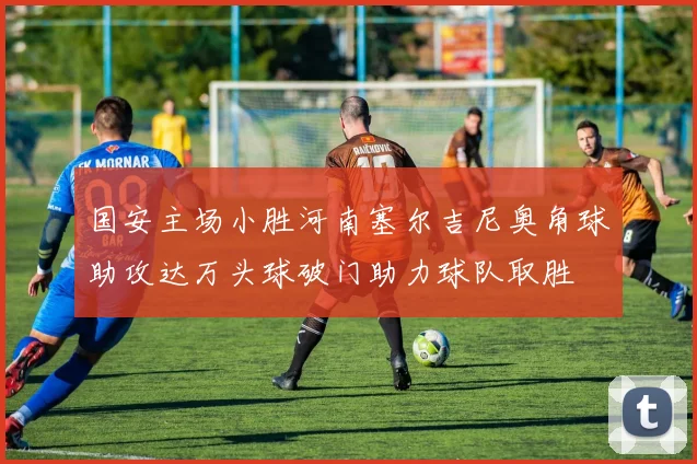 国安主场小胜河南塞尔吉尼奥角球助攻达万头球破门助力球队取胜