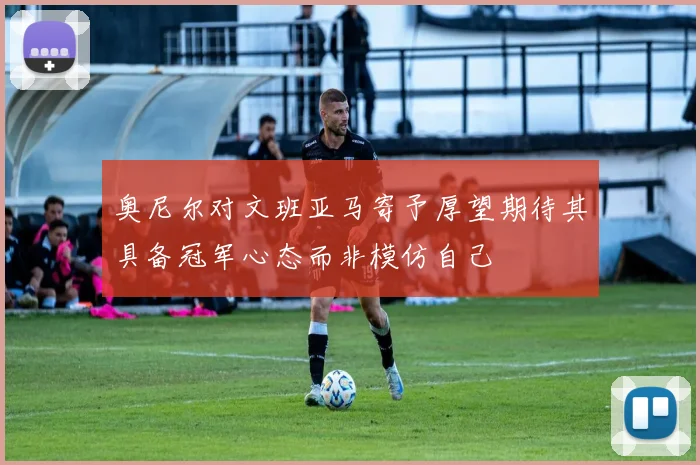 奥尼尔对文班亚马寄予厚望期待其具备冠军心态而非模仿自己