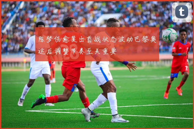 陈梦伤愈复出首战状态波动巴黎奥运后调整节奏至关重要