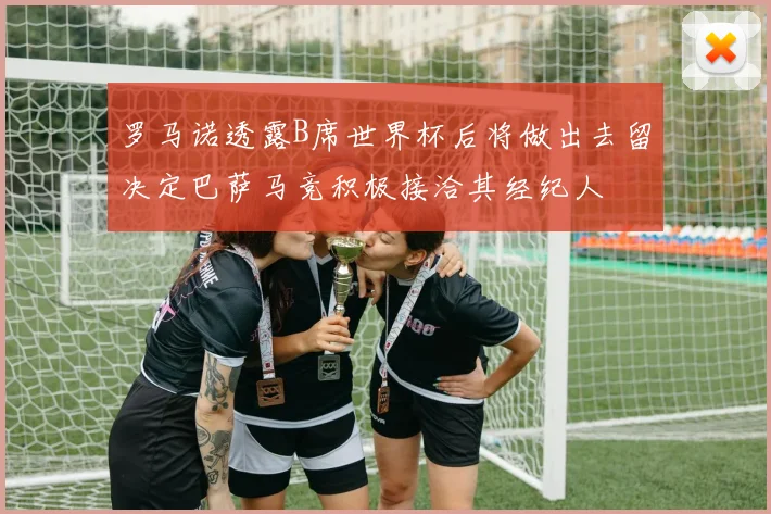 罗马诺透露B席世界杯后将做出去留决定巴萨马竞积极接洽其经纪人