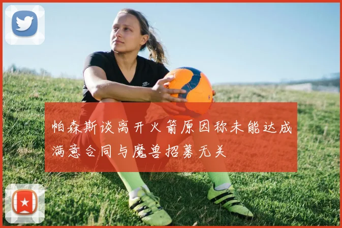 帕森斯谈离开火箭原因称未能达成满意合同与魔兽招募无关