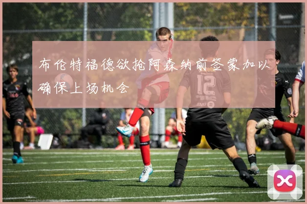 布伦特福德欲抢阿森纳前签蒙加以确保上场机会