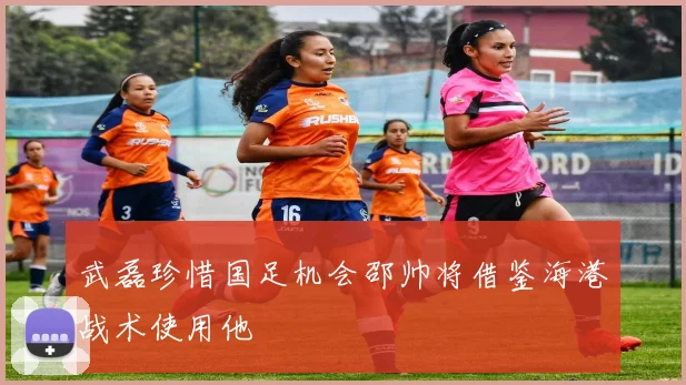 武磊珍惜国足机会邵帅将借鉴海港战术使用他