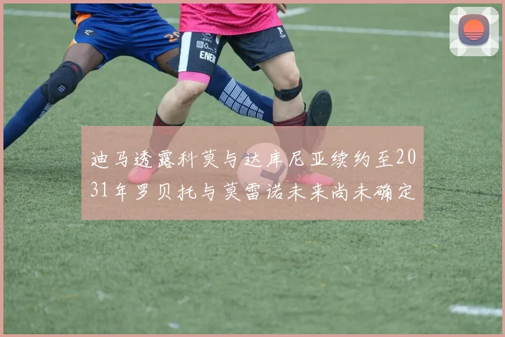 迪马透露科莫与达库尼亚续约至2031年罗贝托与莫雷诺未来尚未确定