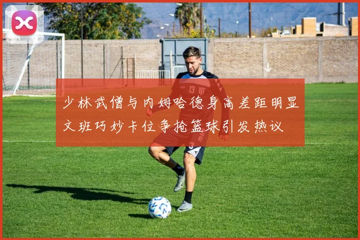 少林武僧与内姆哈德身高差距明显文班巧妙卡位争抢篮球引发热议
