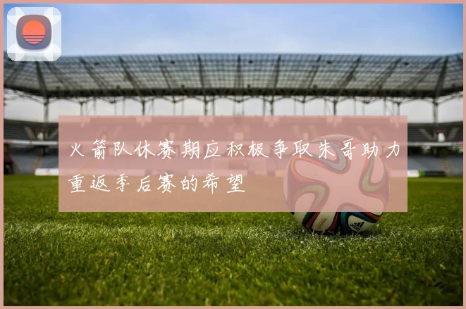 火箭队休赛期应积极争取朱哥助力重返季后赛的希望