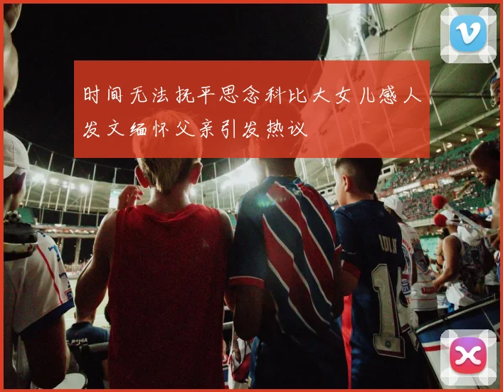 时间无法抚平思念科比大女儿感人发文缅怀父亲引发热议