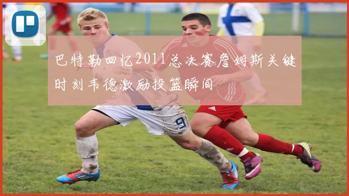 巴特勒回忆2011总决赛詹姆斯关键时刻韦德激励投篮瞬间