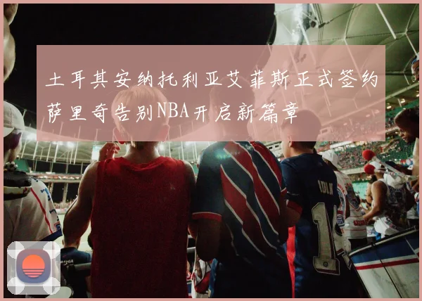 土耳其安纳托利亚艾菲斯正式签约萨里奇告别NBA开启新篇章