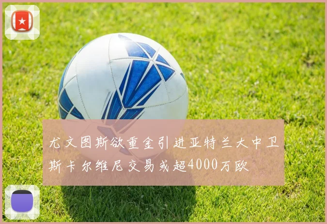 尤文图斯欲重金引进亚特兰大中卫斯卡尔维尼交易或超4000万欧