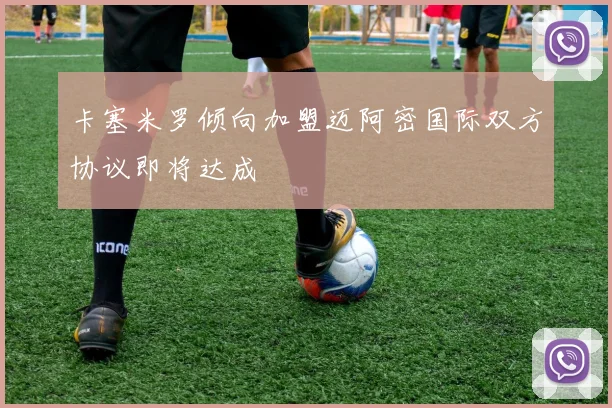 卡塞米罗倾向加盟迈阿密国际双方协议即将达成