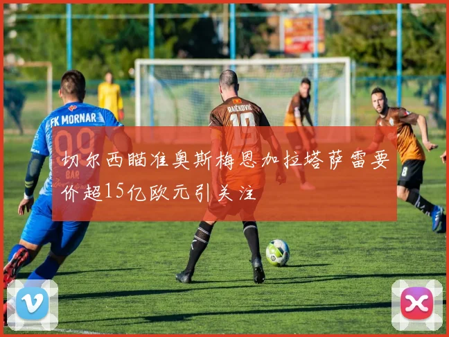 切尔西瞄准奥斯梅恩加拉塔萨雷要价超15亿欧元引关注