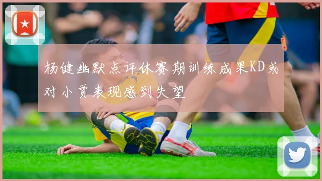 杨健幽默点评休赛期训练成果KD或对小贾表现感到失望